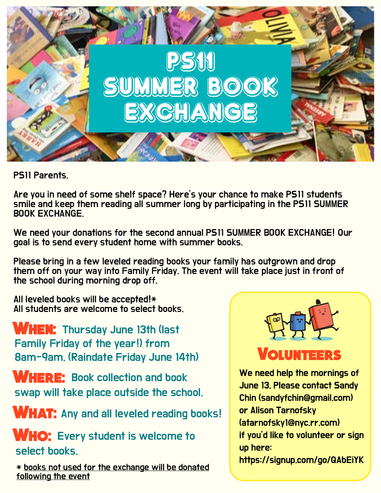 Parents:  Are you in need of some shelf space?  Here's your chance to make PS11 students smile and keep them reading all summer long by participating in the PS11 Summer Book Exchange.

We need your donations for the second annual PS11 Summer Book Exchange!  Our goal is to send every student home with summer books. 

Please bring in a few leveled reading books your family has outgrown and drop them off on your way into Family Friday.  The event will take place just in front of the school during morning drop off.  

All leveled books will be accepted!* . All students are welcome to select books.

WHEN: Thursday June 13th (lst Family Friday of the year!) from 8am-9am (raindate Friday June 14th)

WHERE:  Book collection and book swap will take place outside the school

WHAT:  Any and all leveled reading books!

WHO:  Every student is welcome to select books 

* books not used for the exchange will be donated following the event

Volunteers:  We need help the morning of June 13.  Please contact Sandy Chin (sandyfchin@gmail.com) or Alison Tarnofsky (atarnofsky1@nyc.rr.com) . If you'd like to volunteer, sign up here:  https://signup.com/go/QAbEiYK
10 minutes before, as email
10 minutes before
Organizer: PS11 Calendar
PS11 Calendar