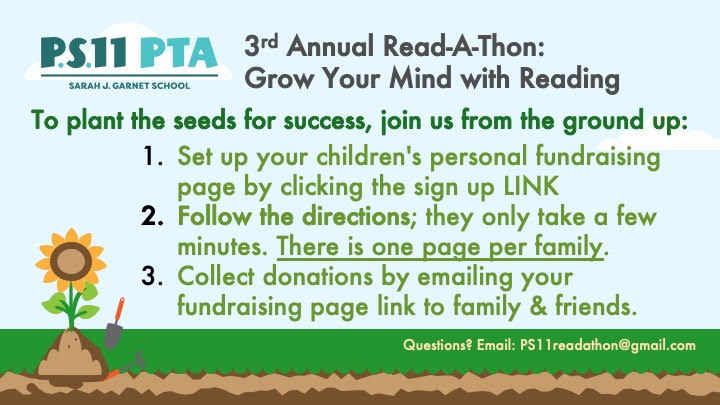 3rd Annual Read-A-Thon: Grow Your Mind with Reading.  To plant the seeds for success, join us from the ground up:  1) set up your children's fundraising page by clicking the sign up Link.  Follow the directions; they only take a few minutes. There is one page per family. Collect donations by emailing your fundraising page link to family and friends.  Questions to ps11readathon@gmail.com